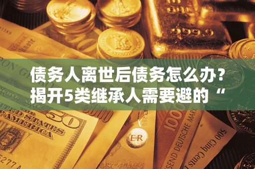 济南债务人离世后债务怎么办？揭开5类继承人需要避的“坑”