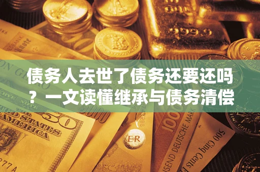 济南债务人去世了债务还要还吗？一文读懂继承与债务清偿